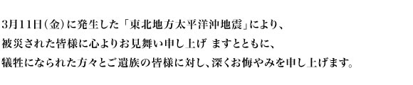 3月11日（金）に発生した 「東北地方太平洋沖地震」により、被災された皆様に心よりお見舞い申し上げ ますとともに、犠牲になられた方々とご遺族の皆様に対し、深くお悔やみを申し上げます。